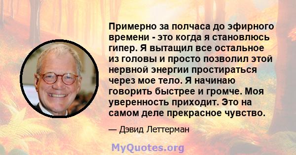 Примерно за полчаса до эфирного времени - это когда я становлюсь гипер. Я вытащил все остальное из головы и просто позволил этой нервной энергии простираться через мое тело. Я начинаю говорить быстрее и громче. Моя