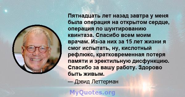 Пятнадцать лет назад завтра у меня была операция на открытом сердце, операция по шунтированию квинтаза. Спасибо всем моим врачам. Из-за них за 15 лет жизни я смог испытать, ну, кислотный рефлюкс, кратковременная потеря