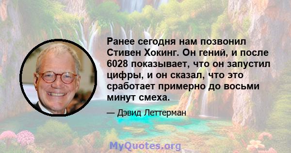 Ранее сегодня нам позвонил Стивен Хокинг. Он гений, и после 6028 показывает, что он запустил цифры, и он сказал, что это сработает примерно до восьми минут смеха.