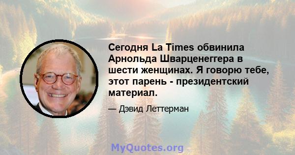 Сегодня La Times обвинила Арнольда Шварценеггера в шести женщинах. Я говорю тебе, этот парень - президентский материал.