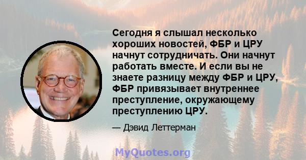 Сегодня я слышал несколько хороших новостей, ФБР и ЦРУ начнут сотрудничать. Они начнут работать вместе. И если вы не знаете разницу между ФБР и ЦРУ, ФБР привязывает внутреннее преступление, окружающему преступлению ЦРУ.