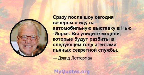 Сразу после шоу сегодня вечером я иду на автомобильную выставку в Нью -Йорке. Вы увидите модели, которые будут разбиты в следующем году агентами пьяных секретной службы.