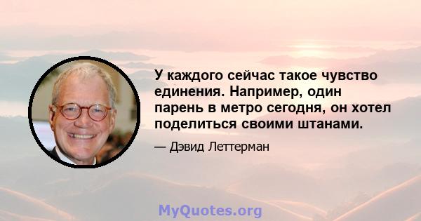 У каждого сейчас такое чувство единения. Например, один парень в метро сегодня, он хотел поделиться своими штанами.