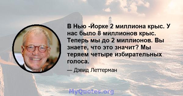 В Нью -Йорке 2 миллиона крыс. У нас было 8 миллионов крыс. Теперь мы до 2 миллионов. Вы знаете, что это значит? Мы теряем четыре избирательных голоса.