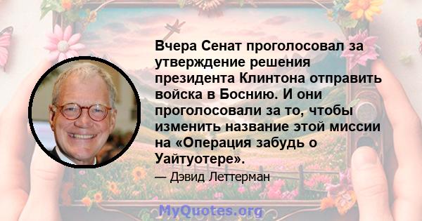 Вчера Сенат проголосовал за утверждение решения президента Клинтона отправить войска в Боснию. И они проголосовали за то, чтобы изменить название этой миссии на «Операция забудь о Уайтуотере».