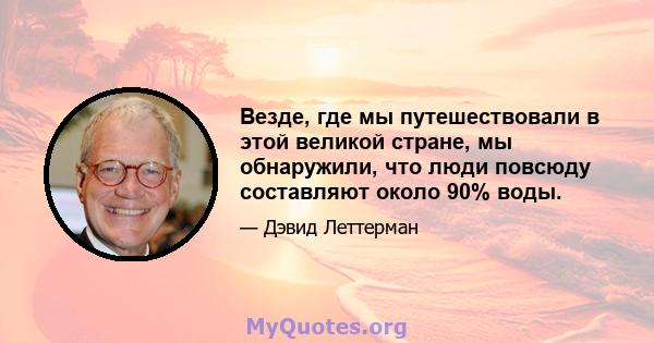 Везде, где мы путешествовали в этой великой стране, мы обнаружили, что люди повсюду составляют около 90% воды.