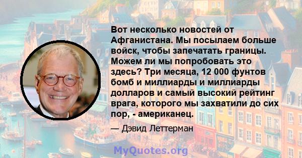 Вот несколько новостей от Афганистана. Мы посылаем больше войск, чтобы запечатать границы. Можем ли мы попробовать это здесь? Три месяца, 12 000 фунтов бомб и миллиарды и миллиарды долларов и самый высокий рейтинг