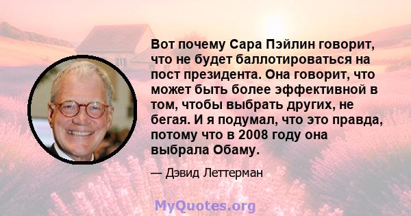 Вот почему Сара Пэйлин говорит, что не будет баллотироваться на пост президента. Она говорит, что может быть более эффективной в том, чтобы выбрать других, не бегая. И я подумал, что это правда, потому что в 2008 году