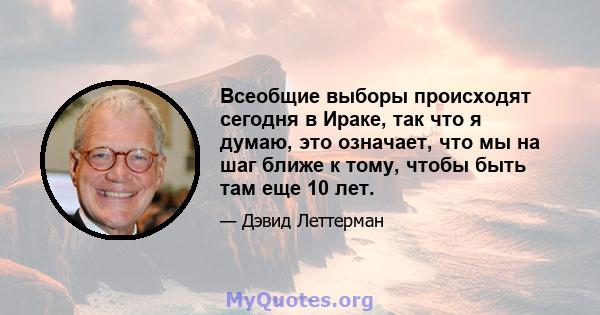 Всеобщие выборы происходят сегодня в Ираке, так что я думаю, это означает, что мы на шаг ближе к тому, чтобы быть там еще 10 лет.