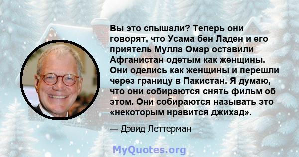 Вы это слышали? Теперь они говорят, что Усама бен Ладен и его приятель Мулла Омар оставили Афганистан одетым как женщины. Они оделись как женщины и перешли через границу в Пакистан. Я думаю, что они собираются снять