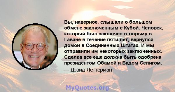 Вы, наверное, слышали о большом обмене заключенным с Кубой. Человек, который был заключен в тюрьму в Гаване в течение пяти лет, вернулся домой в Соединенных Штатах. И мы отправили им некоторых заключенных. Сделка все