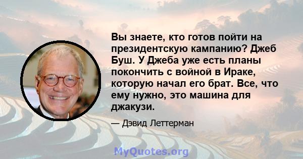 Вы знаете, кто готов пойти на президентскую кампанию? Джеб Буш. У Джеба уже есть планы покончить с войной в Ираке, которую начал его брат. Все, что ему нужно, это машина для джакузи.