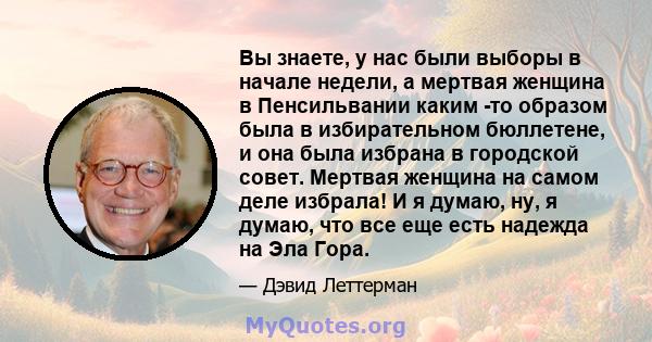 Вы знаете, у нас были выборы в начале недели, а мертвая женщина в Пенсильвании каким -то образом была в избирательном бюллетене, и она была избрана в городской совет. Мертвая женщина на самом деле избрала! И я думаю,