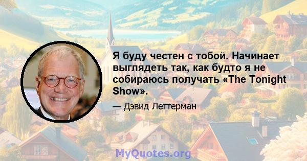 Я буду честен с тобой. Начинает выглядеть так, как будто я не собираюсь получать «The Tonight Show».