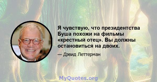 Я чувствую, что президентства Буша похожи на фильмы «крестный отец». Вы должны остановиться на двоих.