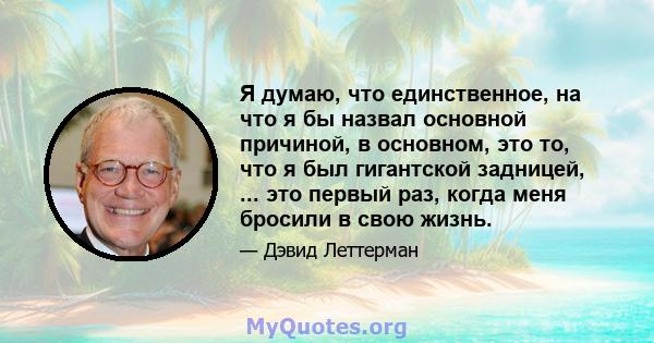 Я думаю, что единственное, на что я бы назвал основной причиной, в основном, это то, что я был гигантской задницей, ... это первый раз, когда меня бросили в свою жизнь.