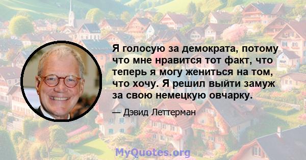 Я голосую за демократа, потому что мне нравится тот факт, что теперь я могу жениться на том, что хочу. Я решил выйти замуж за свою немецкую овчарку.