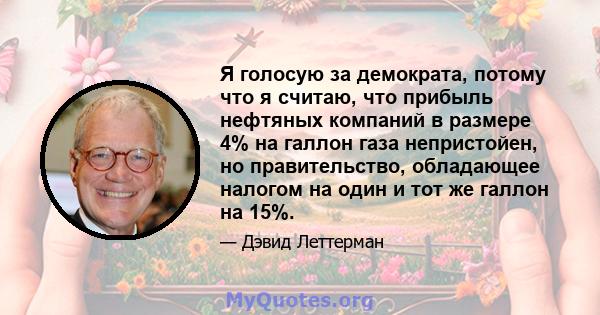 Я голосую за демократа, потому что я считаю, что прибыль нефтяных компаний в размере 4% на галлон газа непристойен, но правительство, обладающее налогом на один и тот же галлон на 15%.