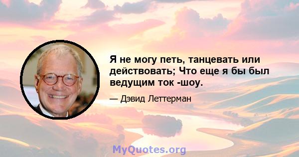 Я не могу петь, танцевать или действовать; Что еще я бы был ведущим ток -шоу.