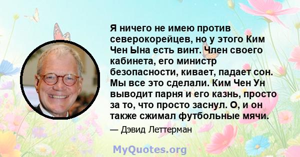 Я ничего не имею против северокорейцев, но у этого Ким Чен Ына есть винт. Член своего кабинета, его министр безопасности, кивает, падает сон. Мы все это сделали. Ким Чен Ун выводит парня и его казнь, просто за то, что