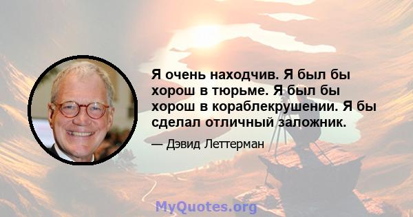 Я очень находчив. Я был бы хорош в тюрьме. Я был бы хорош в кораблекрушении. Я бы сделал отличный заложник.