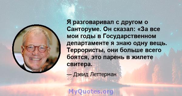 Я разговаривал с другом о Санторуме. Он сказал: «За все мои годы в Государственном департаменте я знаю одну вещь. Террористы, они больше всего боятся, это парень в жилете свитера.