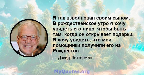 Я так взволнован своим сыном. В рождественское утро я хочу увидеть его лицо, чтобы быть там, когда он открывает подарки. Я хочу увидеть, что мои помощники получили его на Рождество.