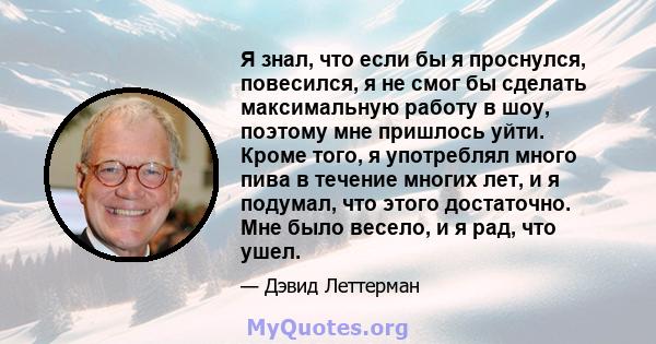 Я знал, что если бы я проснулся, повесился, я не смог бы сделать максимальную работу в шоу, поэтому мне пришлось уйти. Кроме того, я употреблял много пива в течение многих лет, и я подумал, что этого достаточно. Мне