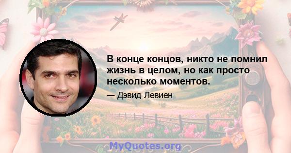 В конце концов, никто не помнил жизнь в целом, но как просто несколько моментов.