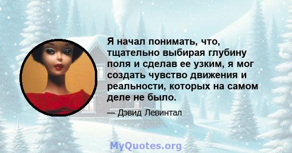 Я начал понимать, что, тщательно выбирая глубину поля и сделав ее узким, я мог создать чувство движения и реальности, которых на самом деле не было.