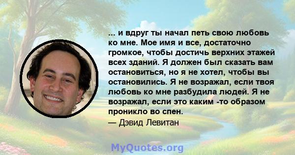 ... и вдруг ты начал петь свою любовь ко мне. Мое имя и все, достаточно громкое, чтобы достичь верхних этажей всех зданий. Я должен был сказать вам остановиться, но я не хотел, чтобы вы остановились. Я не возражал, если 