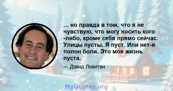 ... но правда в том, что я не чувствую, что могу носить кого -либо, кроме себя прямо сейчас. Улицы пусты. Я пуст. Или нет-я полон боли. Это моя жизнь пуста.