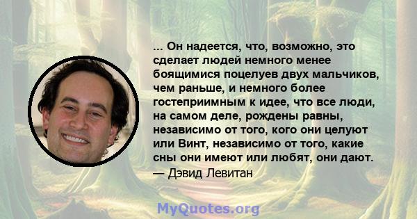 ... Он надеется, что, возможно, это сделает людей немного менее боящимися поцелуев двух мальчиков, чем раньше, и немного более гостеприимным к идее, что все люди, на самом деле, рождены равны, независимо от того, кого