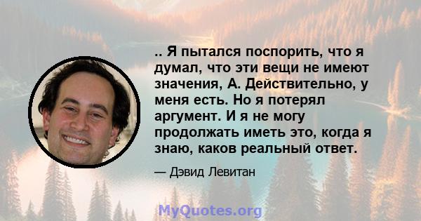 .. Я пытался поспорить, что я думал, что эти вещи не имеют значения, А. Действительно, у меня есть. Но я потерял аргумент. И я не могу продолжать иметь это, когда я знаю, каков реальный ответ.