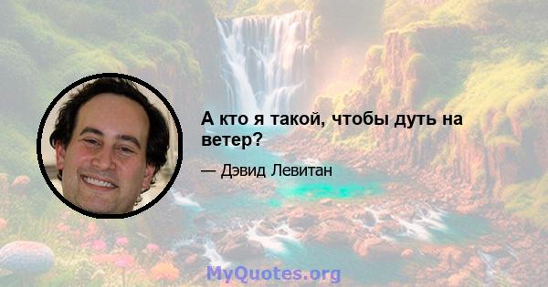 А кто я такой, чтобы дуть на ветер?