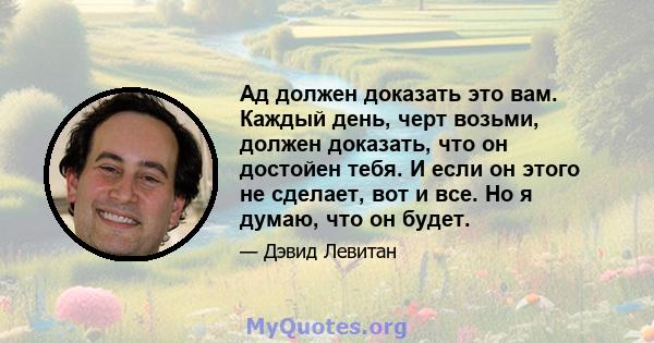 Ад должен доказать это вам. Каждый день, черт возьми, должен доказать, что он достойен тебя. И если он этого не сделает, вот и все. Но я думаю, что он будет.