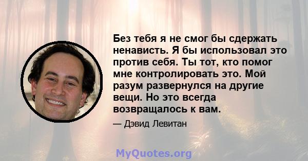 Без тебя я не смог бы сдержать ненависть. Я бы использовал это против себя. Ты тот, кто помог мне контролировать это. Мой разум развернулся на другие вещи. Но это всегда возвращалось к вам.