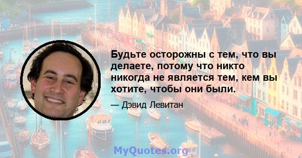 Будьте осторожны с тем, что вы делаете, потому что никто никогда не является тем, кем вы хотите, чтобы они были.