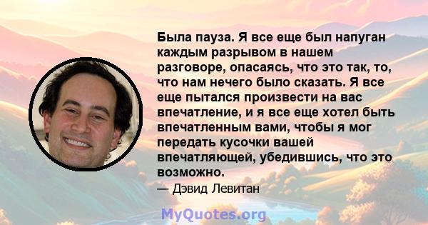 Была пауза. Я все еще был напуган каждым разрывом в нашем разговоре, опасаясь, что это так, то, что нам нечего было сказать. Я все еще пытался произвести на вас впечатление, и я все еще хотел быть впечатленным вами,