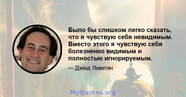 Было бы слишком легко сказать, что я чувствую себя невидимым. Вместо этого я чувствую себя болезненно видимым и полностью игнорируемым.