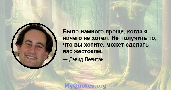 Было намного проще, когда я ничего не хотел. Не получить то, что вы хотите, может сделать вас жестоким.