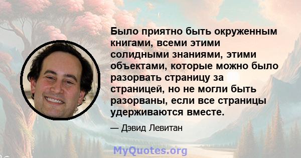 Было приятно быть окруженным книгами, всеми этими солидными знаниями, этими объектами, которые можно было разорвать страницу за страницей, но не могли быть разорваны, если все страницы удерживаются вместе.