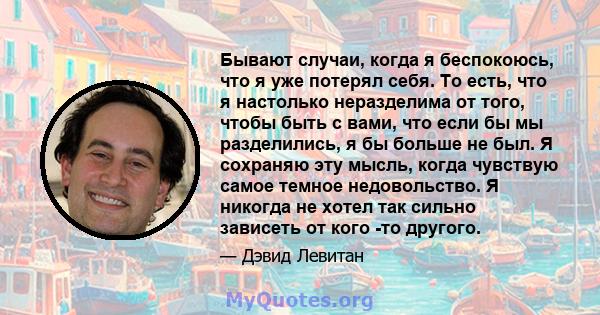 Бывают случаи, когда я беспокоюсь, что я уже потерял себя. То есть, что я настолько неразделима от того, чтобы быть с вами, что если бы мы разделились, я бы больше не был. Я сохраняю эту мысль, когда чувствую самое