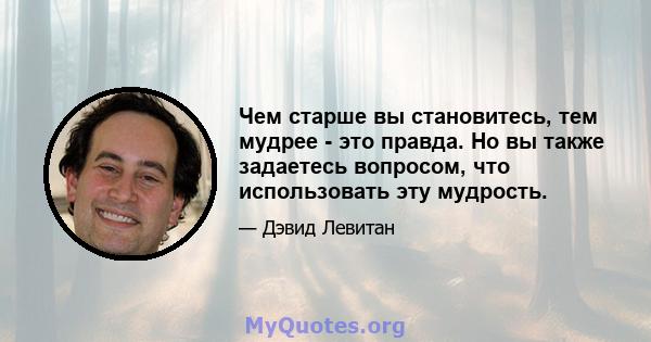 Чем старше вы становитесь, тем мудрее - это правда. Но вы также задаетесь вопросом, что использовать эту мудрость.