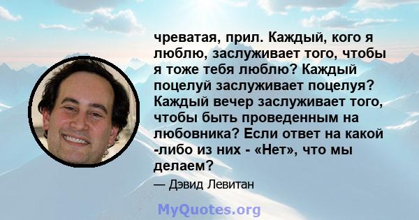 чреватая, прил. Каждый, кого я люблю, заслуживает того, чтобы я тоже тебя люблю? Каждый поцелуй заслуживает поцелуя? Каждый вечер заслуживает того, чтобы быть проведенным на любовника? Если ответ на какой -либо из них - 