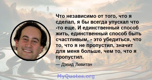 Что независимо от того, что я сделал, я бы всегда упускал что -то еще. И единственный способ жить, единственный способ быть счастливым, - это убедиться, что то, что я не пропустил, значит для меня больше, чем то, что я