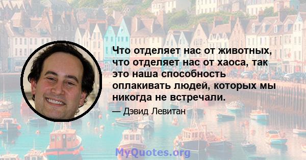 Что отделяет нас от животных, что отделяет нас от хаоса, так это наша способность оплакивать людей, которых мы никогда не встречали.