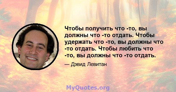 Чтобы получить что -то, вы должны что -то отдать. Чтобы удержать что -то, вы должны что -то отдать. Чтобы любить что -то, вы должны что -то отдать.