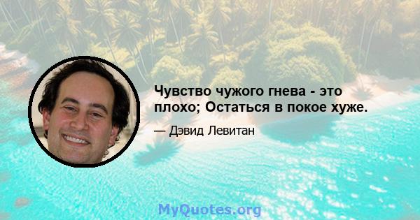 Чувство чужого гнева - это плохо; Остаться в покое хуже.