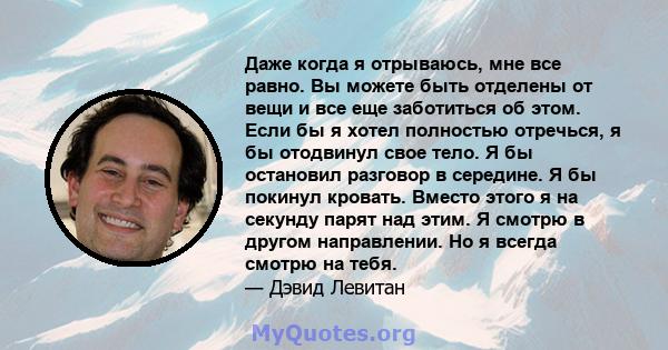 Даже когда я отрываюсь, мне все равно. Вы можете быть отделены от вещи и все еще заботиться об этом. Если бы я хотел полностью отречься, я бы отодвинул свое тело. Я бы остановил разговор в середине. Я бы покинул